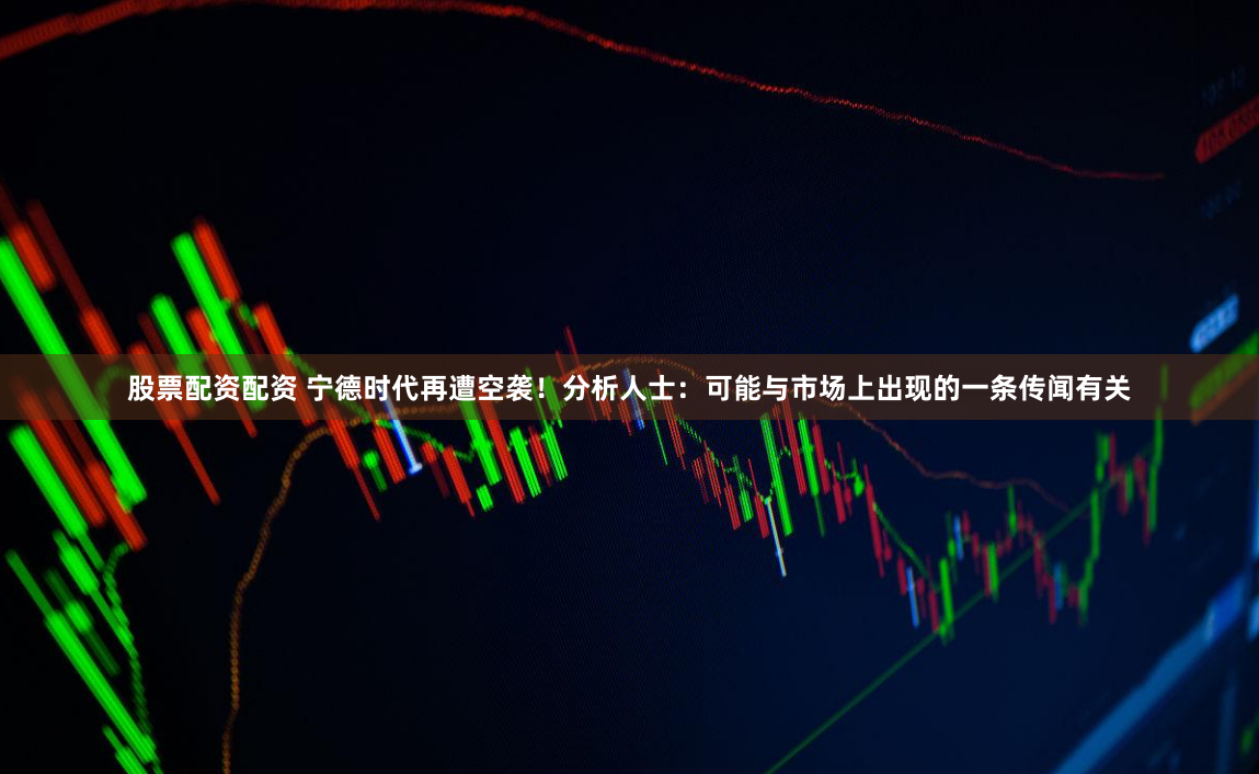 股票配资配资 宁德时代再遭空袭！分析人士：可能与市场上出现的一条传闻有关