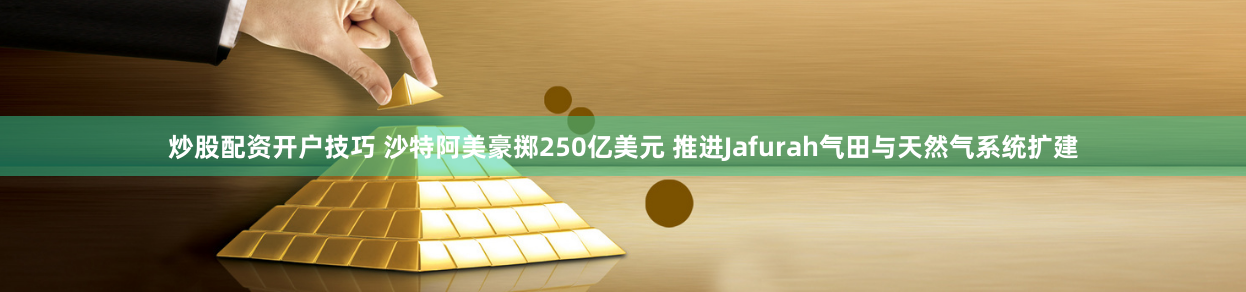 炒股配资开户技巧 沙特阿美豪掷250亿美元 推进Jafurah气田与天然气系统扩建