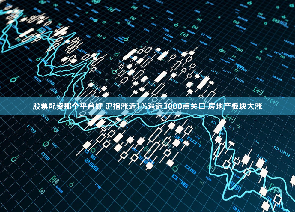 股票配资那个平台好 沪指涨近1%逼近3000点关口 房地产板块大涨