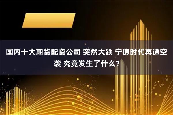 国内十大期货配资公司 突然大跌 宁德时代再遭空袭 究竟发生了什么？