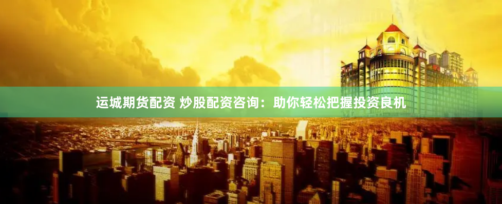 运城期货配资 炒股配资咨询：助你轻松把握投资良机