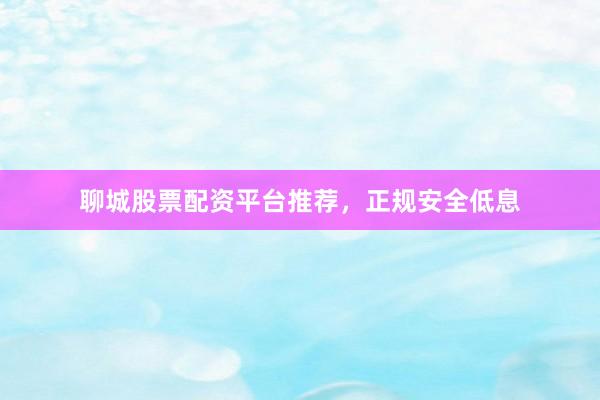 聊城股票配资平台推荐，正规安全低息